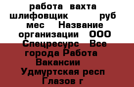 работа. вахта. шлифовщик. 50 000 руб./мес. › Название организации ­ ООО Спецресурс - Все города Работа » Вакансии   . Удмуртская респ.,Глазов г.